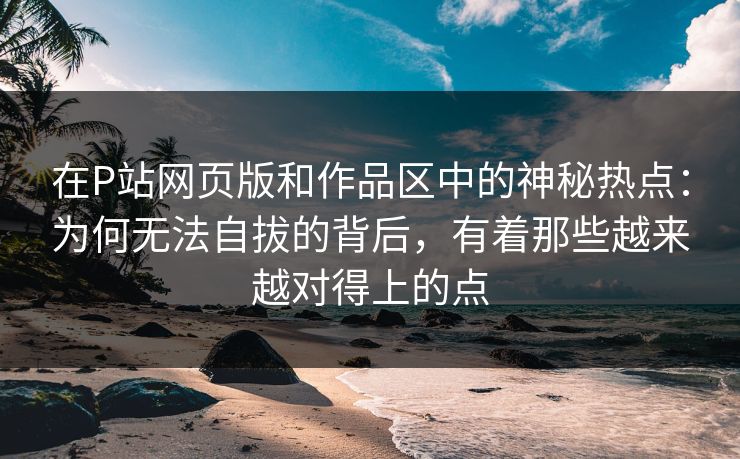 在P站网页版和作品区中的神秘热点：为何无法自拔的背后，有着那些越来越对得上的点-第1张图片-p站搬运工影视网 | p站网页版推荐站