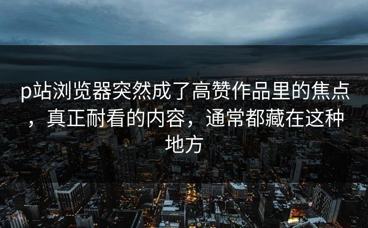 p站浏览器突然成了高赞作品里的焦点，真正耐看的内容，通常都藏在这种地方-第1张图片-p站搬运工影视网 | p站网页版推荐站