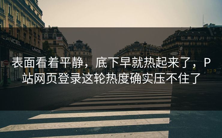 表面看着平静，底下早就热起来了，P站网页登录这轮热度确实压不住了-第1张图片-p站搬运工影视网 | p站网页版推荐站