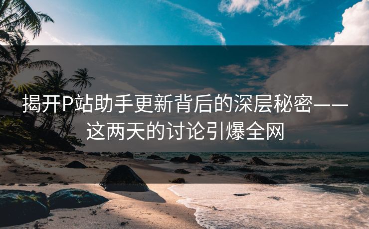 揭开P站助手更新背后的深层秘密——这两天的讨论引爆全网-第1张图片-p站搬运工影视网 | p站网页版推荐站