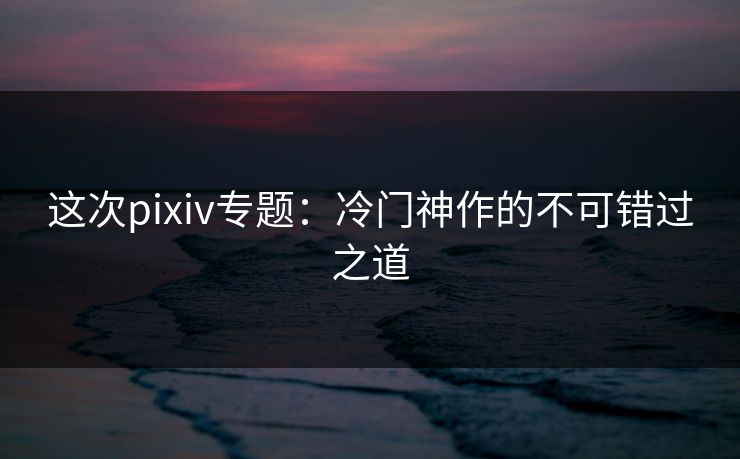 这次pixiv专题：冷门神作的不可错过之道-第1张图片-p站搬运工影视网 | p站网页版推荐站