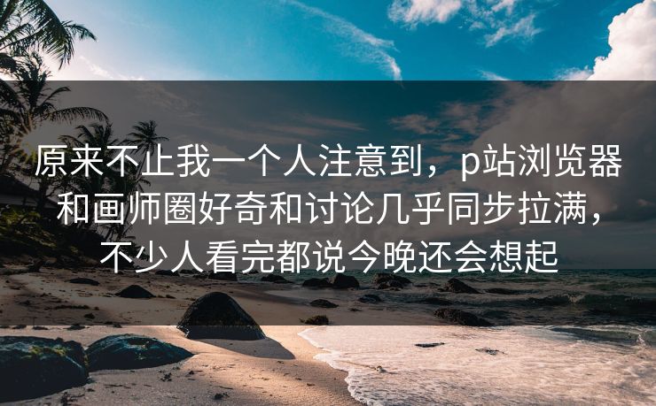 原来不止我一个人注意到，p站浏览器和画师圈好奇和讨论几乎同步拉满，不少人看完都说今晚还会想起-第1张图片-p站搬运工影视网 | p站网页版推荐站