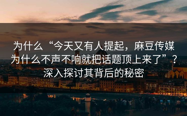 为什么“今天又有人提起，麻豆传媒为什么不声不响就把话题顶上来了”？深入探讨其背后的秘密-第1张图片-p站搬运工影视网 | p站网页版推荐站