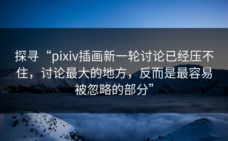 探寻“pixiv插画新一轮讨论已经压不住，讨论最大的地方，反而是最容易被忽略的部分”-第1张图片-p站搬运工影视网 | p站网页版推荐站