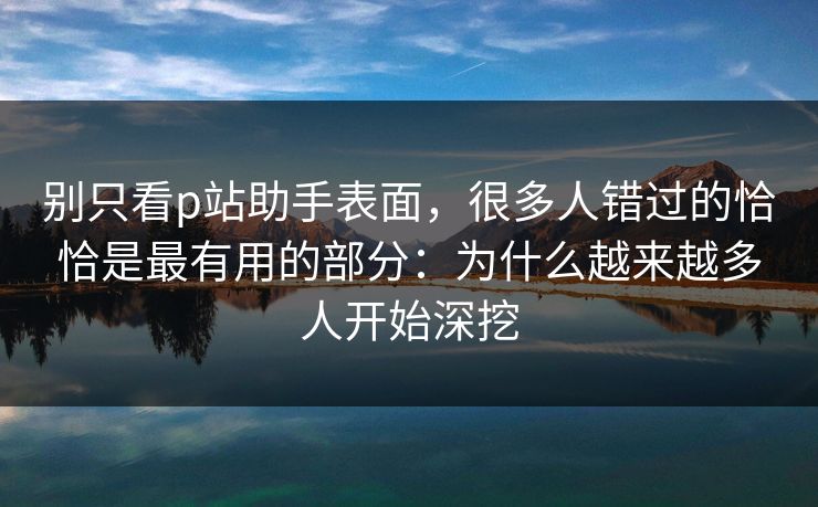 别只看p站助手表面，很多人错过的恰恰是最有用的部分：为什么越来越多人开始深挖-第1张图片-p站搬运工影视网 | p站网页版推荐站
