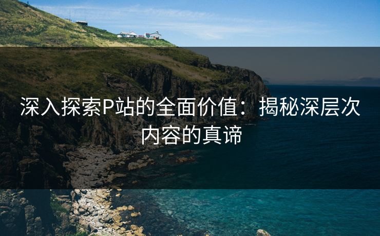 深入探索P站的全面价值：揭秘深层次内容的真谛-第1张图片-p站搬运工影视网 | p站网页版推荐站
