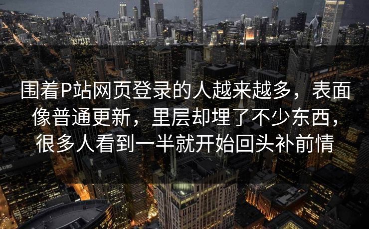 围着P站网页登录的人越来越多，表面像普通更新，里层却埋了不少东西，很多人看到一半就开始回头补前情-第1张图片-p站搬运工影视网 | p站网页版推荐站