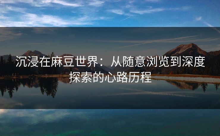 沉浸在麻豆世界：从随意浏览到深度探索的心路历程-第1张图片-p站搬运工影视网 | p站网页版推荐站
