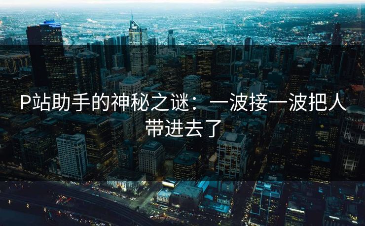 P站助手的神秘之谜：一波接一波把人带进去了-第1张图片-p站搬运工影视网 | p站网页版推荐站