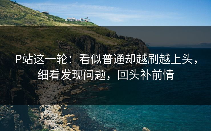 P站这一轮：看似普通却越刷越上头，细看发现问题，回头补前情-第1张图片-p站搬运工影视网 | p站网页版推荐站