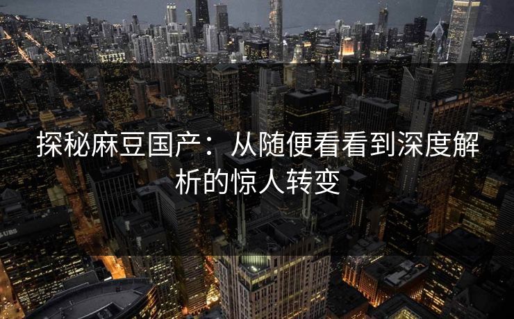探秘麻豆国产：从随便看看到深度解析的惊人转变-第1张图片-p站搬运工影视网 | p站网页版推荐站