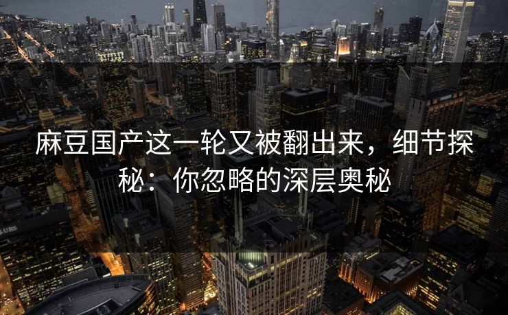 麻豆国产这一轮又被翻出来，细节探秘：你忽略的深层奥秘-第1张图片-p站搬运工影视网 | p站网页版推荐站