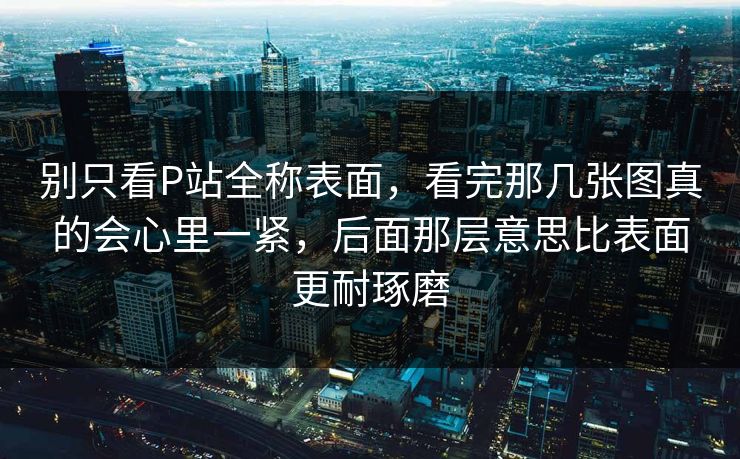 别只看P站全称表面，看完那几张图真的会心里一紧，后面那层意思比表面更耐琢磨-第1张图片-p站搬运工影视网 | p站网页版推荐站