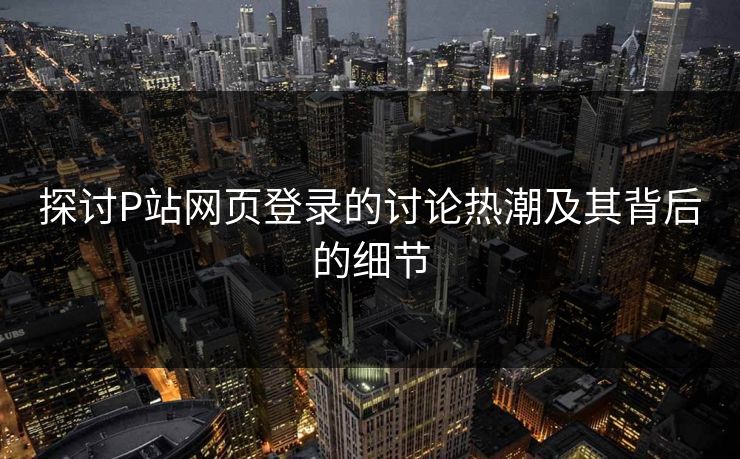 探讨P站网页登录的讨论热潮及其背后的细节-第1张图片-p站搬运工影视网 | p站网页版推荐站