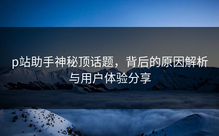 p站助手神秘顶话题，背后的原因解析与用户体验分享-第1张图片-p站搬运工影视网 | p站网页版推荐站