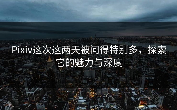Pixiv这次这两天被问得特别多，探索它的魅力与深度-第1张图片-p站搬运工影视网 | p站网页版推荐站