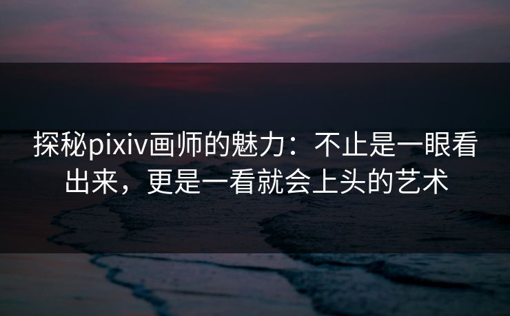 探秘pixiv画师的魅力：不止是一眼看出来，更是一看就会上头的艺术-第1张图片-p站搬运工影视网 | p站网页版推荐站