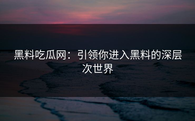 黑料吃瓜网：引领你进入黑料的深层次世界-第1张图片-p站搬运工影视网 | p站网页版推荐站