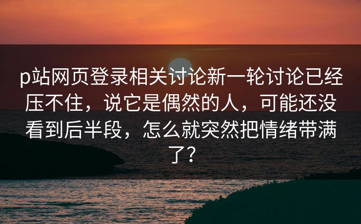 p站网页登录相关讨论新一轮讨论已经压不住，说它是偶然的人，可能还没看到后半段，怎么就突然把情绪带满了？-第1张图片-p站搬运工影视网 | p站网页版推荐站