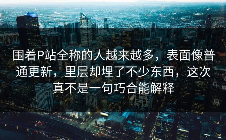 围着P站全称的人越来越多,表面像普通更新,里层却埋了不少东西,这次真不是一句巧合能解释-第1张图片-p站搬运工影视网 | p站网页版推荐站 围着P站全称的人越来越多,表面像普通更新,里层却埋了不少东西,这次真不是一句巧合能解释-第1张图片-p站搬运工影视网 | p站网页版推荐站