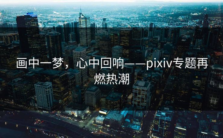 画中一梦，心中回响——pixiv专题再燃热潮-第1张图片-p站搬运工影视网 | p站网页版推荐站
