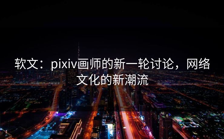 软文：pixiv画师的新一轮讨论，网络文化的新潮流-第1张图片-p站搬运工影视网 | p站网页版推荐站