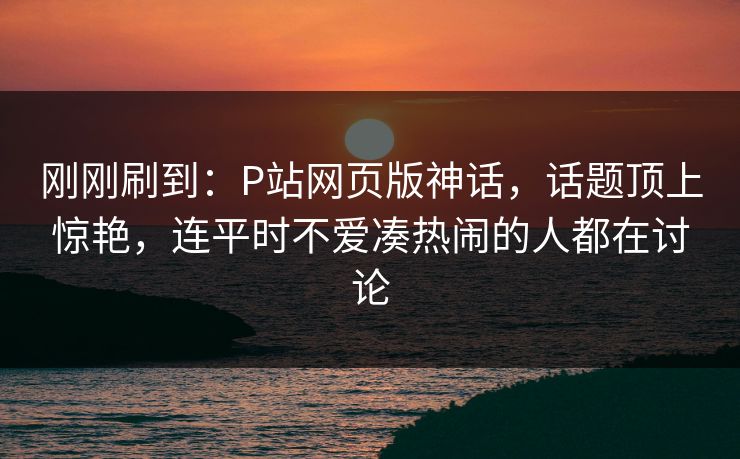 刚刚刷到：P站网页版神话，话题顶上惊艳，连平时不爱凑热闹的人都在讨论-第1张图片-p站搬运工影视网 | p站网页版推荐站