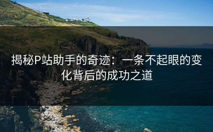 揭秘P站助手的奇迹：一条不起眼的变化背后的成功之道-第1张图片-p站搬运工影视网 | p站网页版推荐站