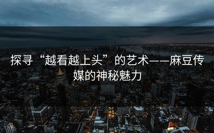 探寻“越看越上头”的艺术——麻豆传媒的神秘魅力-第1张图片-p站搬运工影视网 | p站网页版推荐站 探寻“越看越上头”的艺术——麻豆传媒的神秘魅力-第1张图片-p站搬运工影视网 | p站网页版推荐站