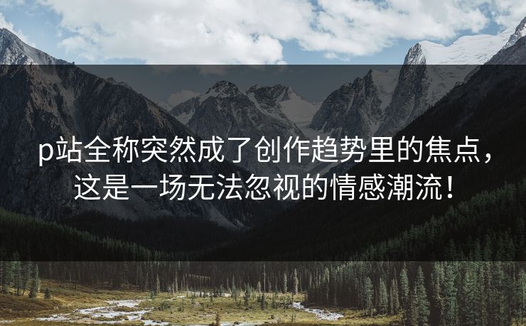 p站全称突然成了创作趋势里的焦点，这是一场无法忽视的情感潮流！-第1张图片-p站搬运工影视网 | p站网页版推荐站