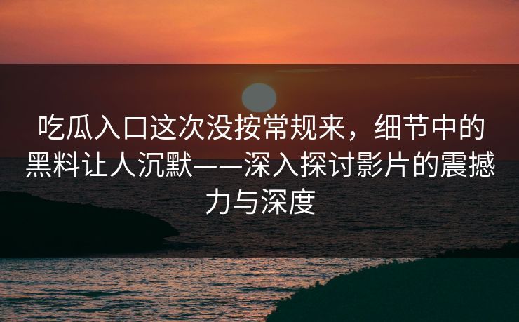 吃瓜入口这次没按常规来，细节中的黑料让人沉默——深入探讨影片的震撼力与深度-第1张图片-p站搬运工影视网 | p站网页版推荐站