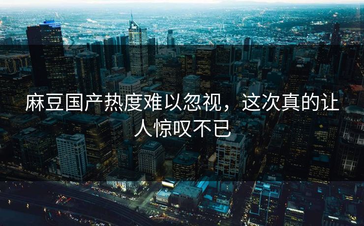 麻豆国产热度难以忽视，这次真的让人惊叹不已-第1张图片-p站搬运工影视网 | p站网页版推荐站