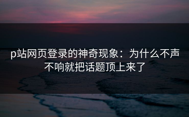 p站网页登录的神奇现象：为什么不声不响就把话题顶上来了-第1张图片-p站搬运工影视网 | p站网页版推荐站