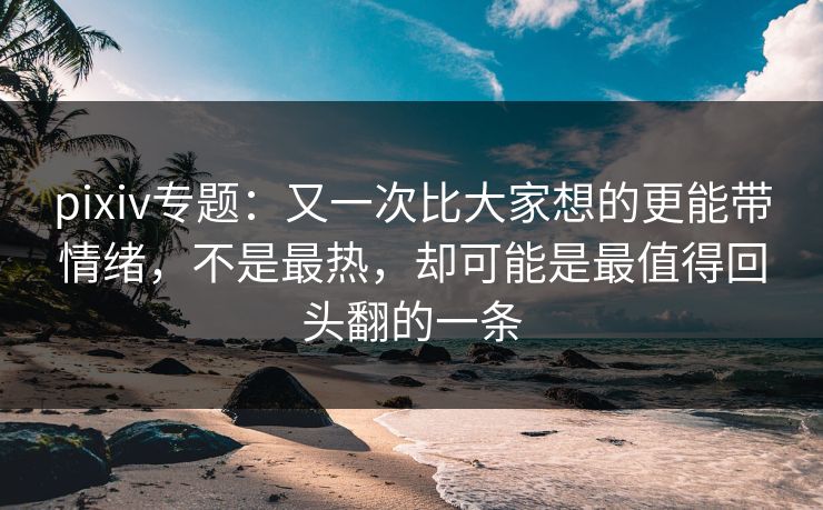 pixiv专题：又一次比大家想的更能带情绪，不是最热，却可能是最值得回头翻的一条-第1张图片-p站搬运工影视网 | p站网页版推荐站