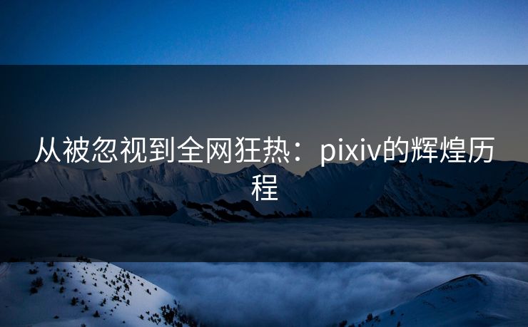 从被忽视到全网狂热：pixiv的辉煌历程-第1张图片-p站搬运工影视网 | p站网页版推荐站