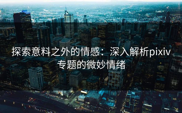 探索意料之外的情感：深入解析pixiv专题的微妙情绪-第1张图片-p站搬运工影视网 | p站网页版推荐站