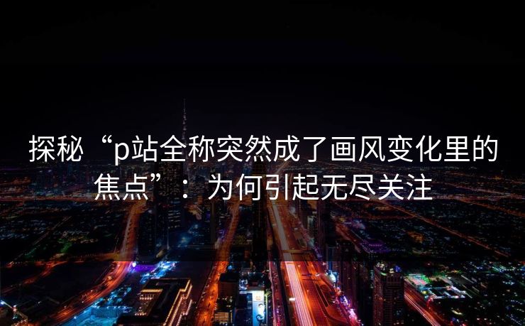 探秘“p站全称突然成了画风变化里的焦点”：为何引起无尽关注-第1张图片-p站搬运工影视网 | p站网页版推荐站
