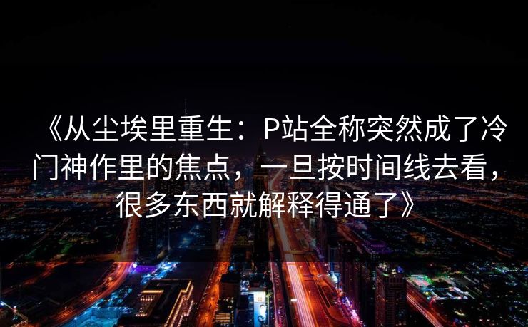 《从尘埃里重生：P站全称突然成了冷门神作里的焦点，一旦按时间线去看，很多东西就解释得通了》-第1张图片-p站搬运工影视网 | p站网页版推荐站