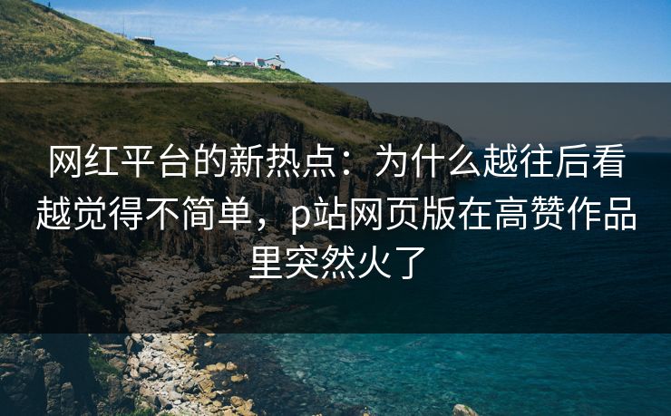 网红平台的新热点：为什么越往后看越觉得不简单，p站网页版在高赞作品里突然火了-第1张图片-p站搬运工影视网 | p站网页版推荐站