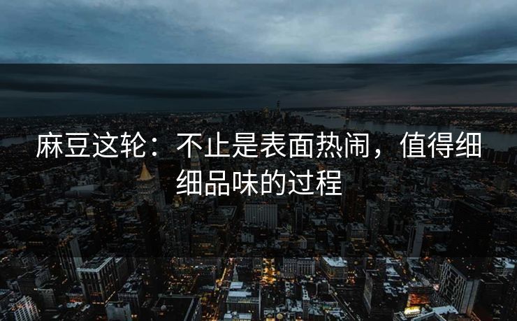 麻豆这轮：不止是表面热闹，值得细细品味的过程-第1张图片-p站搬运工影视网 | p站网页版推荐站