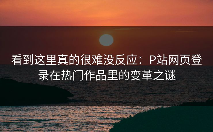 看到这里真的很难没反应：P站网页登录在热门作品里的变革之谜-第1张图片-p站搬运工影视网 | p站网页版推荐站