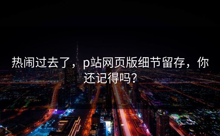 热闹过去了，p站网页版细节留存，你还记得吗？-第1张图片-p站搬运工影视网 | p站网页版推荐站