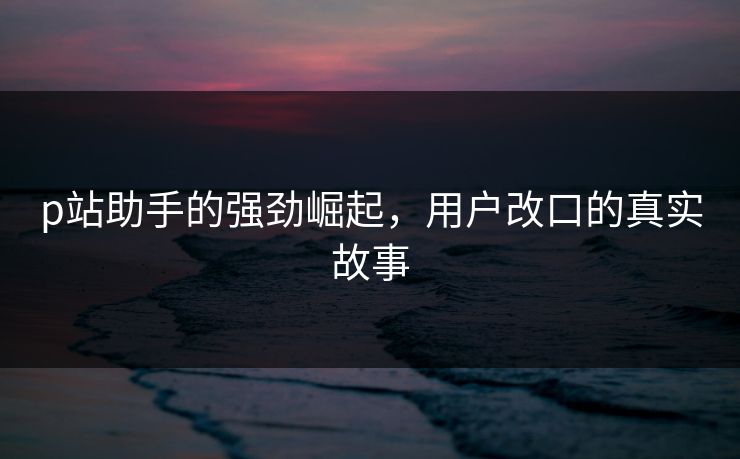 p站助手的强劲崛起，用户改口的真实故事-第1张图片-p站搬运工影视网 | p站网页版推荐站