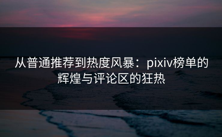 从普通推荐到热度风暴：pixiv榜单的辉煌与评论区的狂热-第1张图片-p站搬运工影视网 | p站网页版推荐站