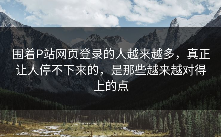 围着P站网页登录的人越来越多，真正让人停不下来的，是那些越来越对得上的点-第1张图片-p站搬运工影视网 | p站网页版推荐站