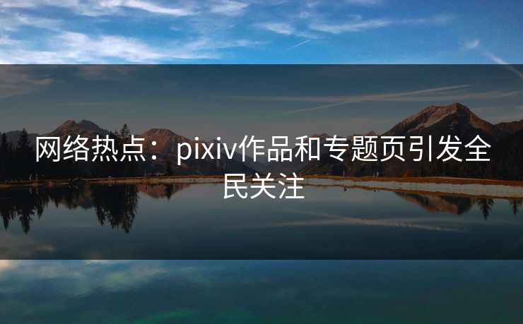网络热点：pixiv作品和专题页引发全民关注-第1张图片-p站搬运工影视网 | p站网页版推荐站