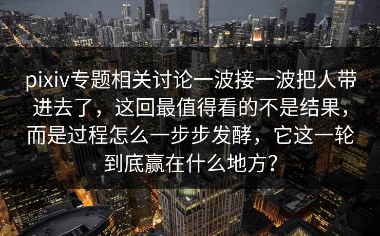 pixiv专题相关讨论一波接一波把人带进去了，这回最值得看的不是结果，而是过程怎么一步步发酵，它这一轮到底赢在什么地方？-第1张图片-p站搬运工影视网 | p站网页版推荐站