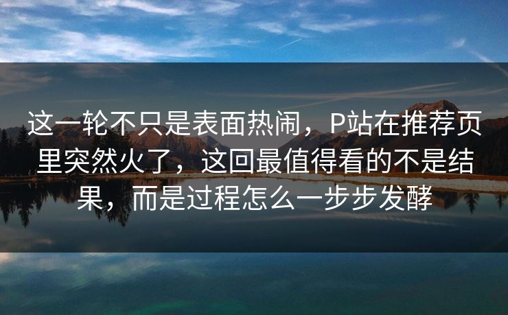这一轮不只是表面热闹，P站在推荐页里突然火了，这回最值得看的不是结果，而是过程怎么一步步发酵-第1张图片-p站搬运工影视网 | p站网页版推荐站
