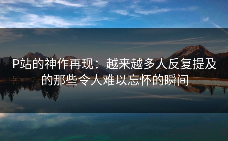 P站的神作再现：越来越多人反复提及的那些令人难以忘怀的瞬间-第1张图片-p站搬运工影视网 | p站网页版推荐站