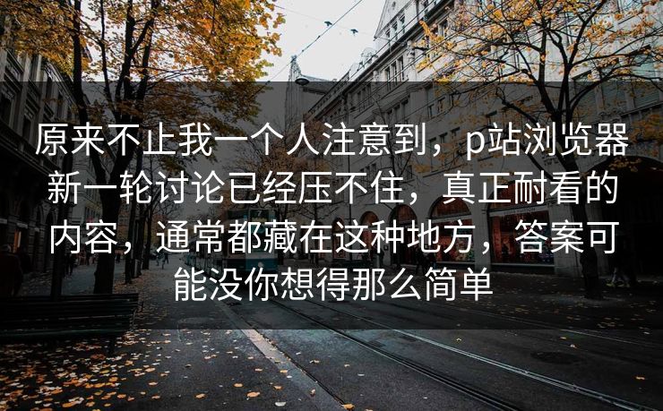 原来不止我一个人注意到，p站浏览器新一轮讨论已经压不住，真正耐看的内容，通常都藏在这种地方，答案可能没你想得那么简单-第1张图片-p站搬运工影视网 | p站网页版推荐站